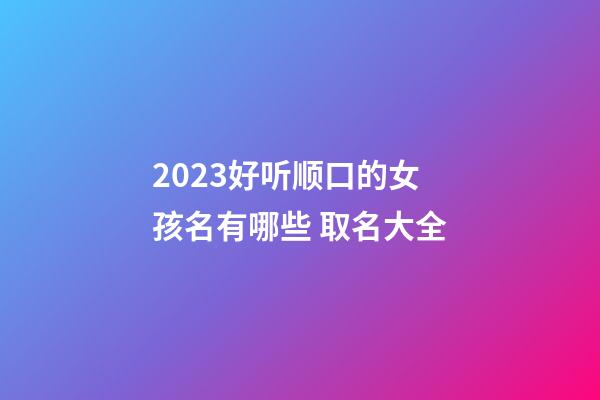 2023好听顺口的女孩名有哪些 取名大全